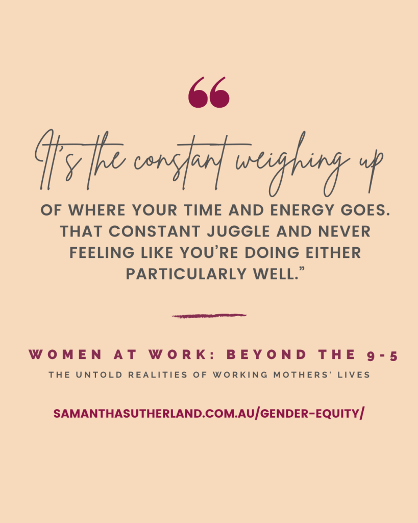 Quote: “It’s the constant weighing up of where your time and energy goes. That constant juggle and never feeling like you’re doing either particularly well.”