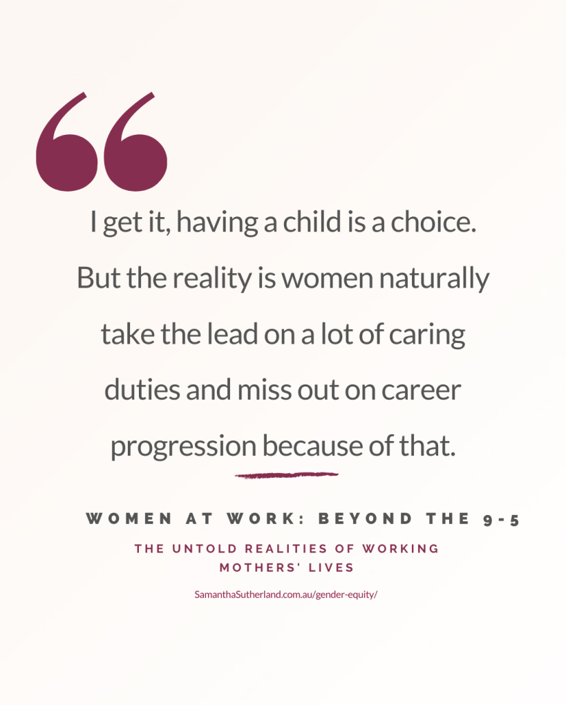 Quote: “I get it, having a child is a choice. But the reality is women naturally take the lead on a lot of caring duties and miss out on career progression because of that.”
